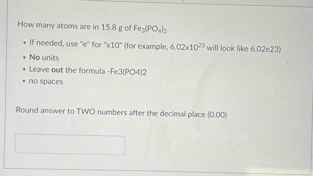 how many atoms are in 15.8 g of fe3(po4)2 • if needed, use \e\ for \x10\ (for example, 6.02x1023 will look like 6.02e23) • no units • leave out the formula -fe3(po4)2 • no spaces round answer to two numbers after the decimal place (0.00)