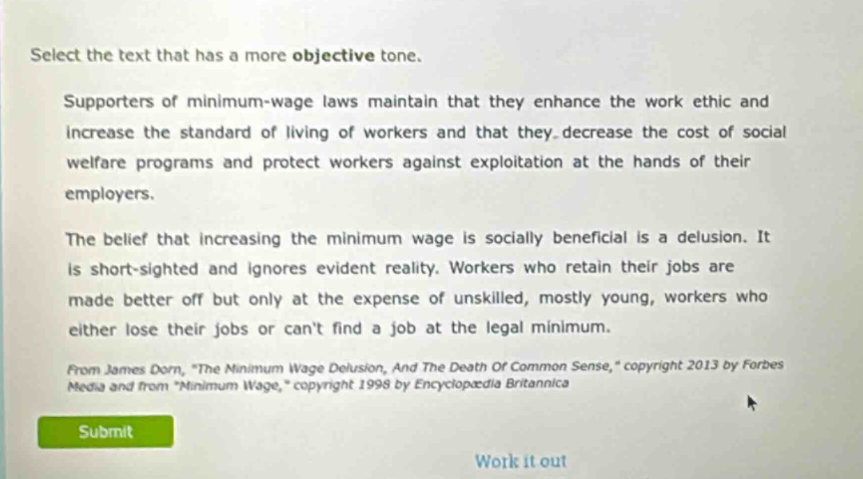 select the text that has a more objective tone. supporters of minimum - wage laws maintain that they enhance the work ethic and increase the standard of living of workers and that they decrease the cost of social welfare programs and protect workers against exploitation at the hands of their employers. the belief that increasing the minimum wage is socially beneficial is a delusion. it is short - sighted and ignores evident reality. workers who retain their jobs are made better off but only at the expense of unskilled, mostly young, workers who either lose their jobs or cant find a job at the legal minimum. from james dorn, \the minimum wage delusion, and the death of common sense,\ copyright 2013 by forbes media and from \minimum wage,\ copyright 1998 by encyclopædia britannica