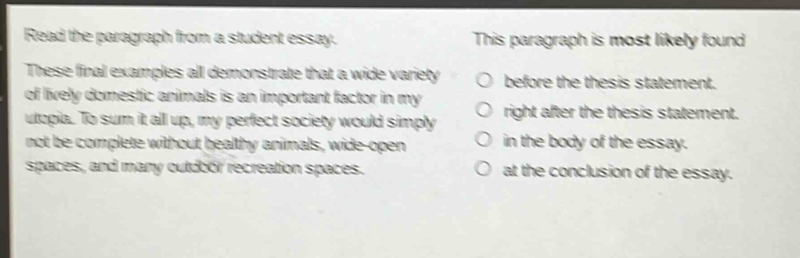 read the paragraph from a student essay. these final examples all demonstrate that a wide variety of lively domestic animals is an important factor in my utopia. to sum it all up, my perfect society would simply not be complete without healthy animals, wide - open spaces, and many outdoor recreation spaces. this paragraph is most likely found before the thesis statement. right after the thesis statement. in the body of the essay. at the conclusion of the essay.