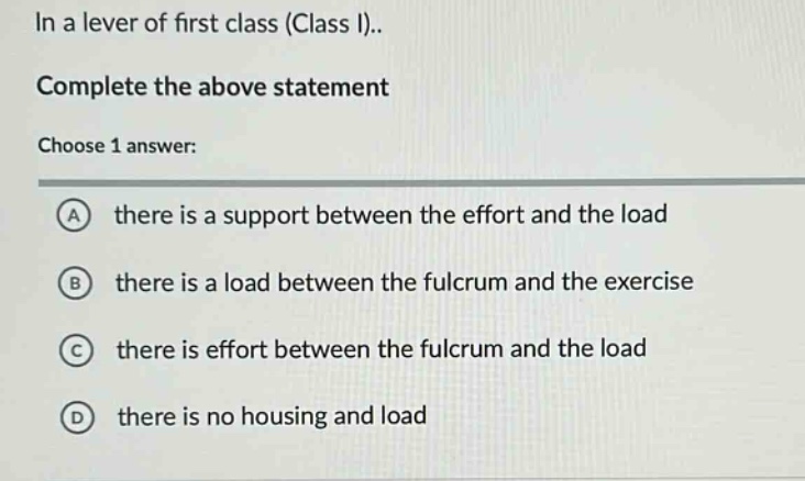 in a lever of first class (class i).. complete the above statement choose 1 answer: a there is a support between the effort and the load b there is a load between the fulcrum and the exercise c there is effort between the fulcrum and the load d there is no housing and load