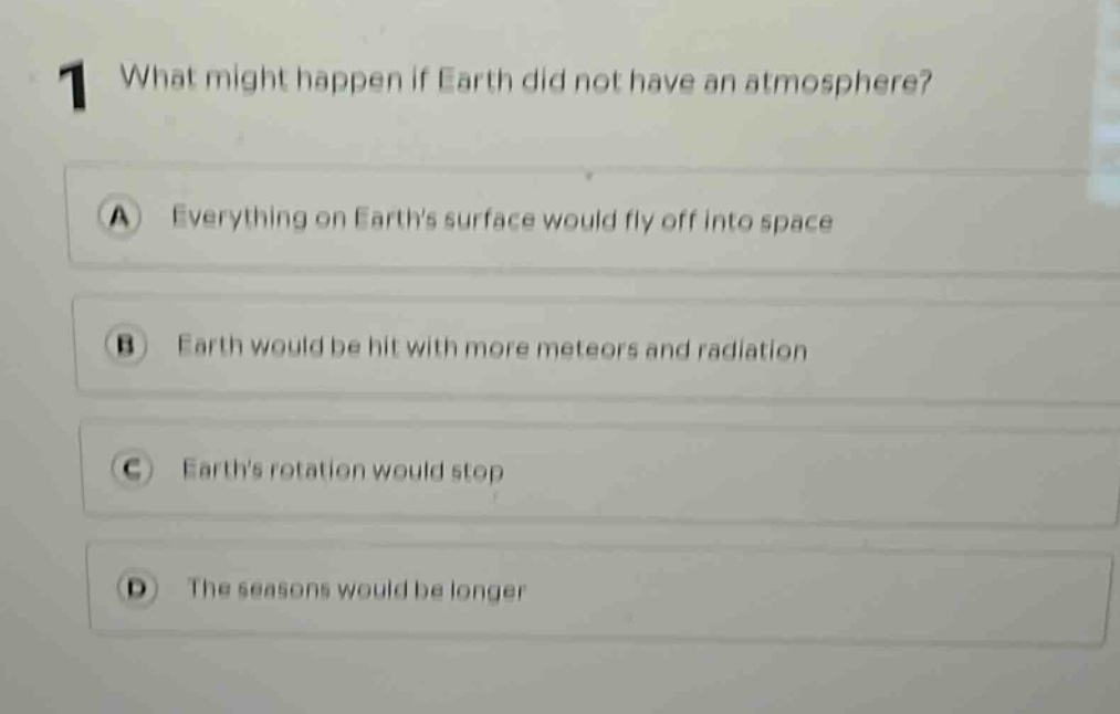 1 what might happen if earth did not have an atmosphere? a everything on earths surface would fly off into space b earth would be hit with more meteors and radiation c earths rotation would stop d the seasons would be longer