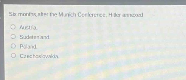 six months after the munich conference, hitler annexed\no austria.\no sudetenland.\no poland.\no czechoslovakia.