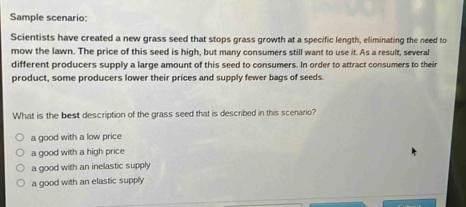 sample scenario: scientists have created a new grass seed that stops grass growth at a specific length, eliminating the need to mow the lawn. the price of this seed is high, but many consumers still want to use it. as a result, several different producers supply a large amount of this seed to consumers. in order to attract consumers to their product, some producers lower their prices and supply fewer bags of seeds. what is the best description of the grass seed that is described in this scenario? a good with a low price a good with a high price a good with an inelastic supply a good with an elastic supply