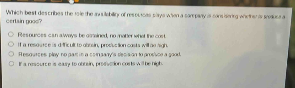 which best describes the role the availability of resources plays when a company is considering whether to produce a certain good?\nresources can always be obtained, no matter what the cost.\nif a resource is difficult to obtain, production costs will be high.\nresources play no part in a company’s decision to produce a good.\nif a resource is easy to obtain, production costs will be high.