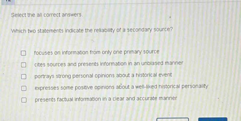 select the all correct answers. which two statements indicate the reliability of a secondary source? focuses on information from only one primary source cites sources and presents information in an unbiased manner portrays strong personal opinions about a historical event expresses some positive opinions about a well - liked historical personality presents factual information in a clear and accurate manner