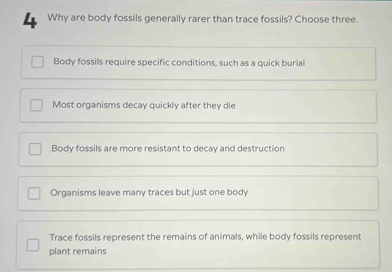 4 why are body fossils generally rarer than trace fossils? choose three. body fossils require specific conditions, such as a quick burial most organisms decay quickly after they die body fossils are more resistant to decay and destruction organisms leave many traces but just one body trace fossils represent the remains of animals, while body fossils represent plant remains