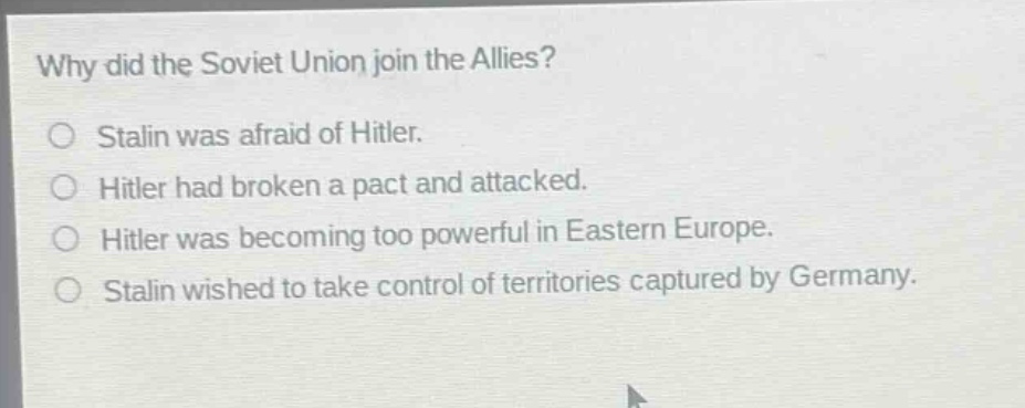 why did the soviet union join the allies?\nstalin was afraid of hitler.\nhitler had broken a pact and attacked.\nhitler was becoming too powerful in eastern europe.\nstalin wished to take control of territories captured by germany.