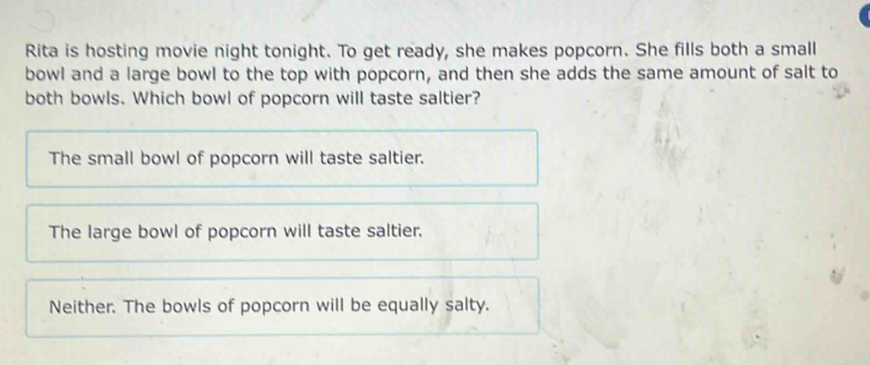 rita is hosting movie night tonight. to get ready, she makes popcorn. she fills both a small bowl and a large bowl to the top with popcorn, and then she adds the same amount of salt to both bowls. which bowl of popcorn will taste saltier? the small bowl of popcorn will taste saltier. the large bowl of popcorn will taste saltier. neither. the bowls of popcorn will be equally salty.