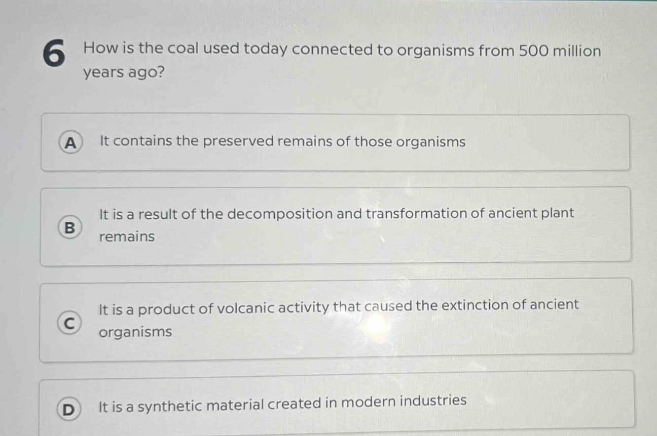6 how is the coal used today connected to organisms from 500 million years ago? a it contains the preserved remains of those organisms b it is a result of the decomposition and transformation of ancient plant remains c it is a product of volcanic activity that caused the extinction of ancient organisms d it is a synthetic material created in modern industries