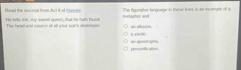 read the excerpt from act ii of hamlet. he tells me, my sweet queen, that he hath found the head and source of all your sons distemper. the figurative language in these lines is an example of a metaphor and an allusion. a simile. an apostrophe. personification.