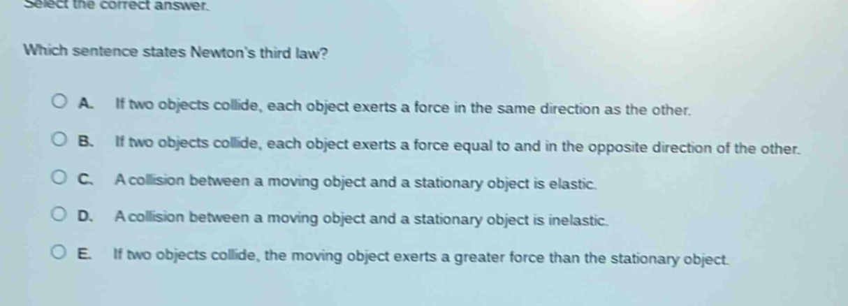 select the correct answer. which sentence states newtons third law? a. if two objects collide, each object exerts a force in the same direction as the other. b. if two objects collide, each object exerts a force equal to and in the opposite direction of the other. c. a collision between a moving object and a stationary object is elastic. d. a collision between a moving object and a stationary object is inelastic. e. if two objects collide, the moving object exerts a greater force than the stationary object.