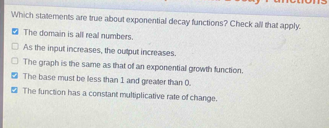 which statements are true about exponential decay functions? check all that apply. the domain is all real numbers. as the input increases, the output increases. the graph is the same as that of an exponential growth function. the base must be less than 1 and greater than 0. the function has a constant multiplicative rate of change.