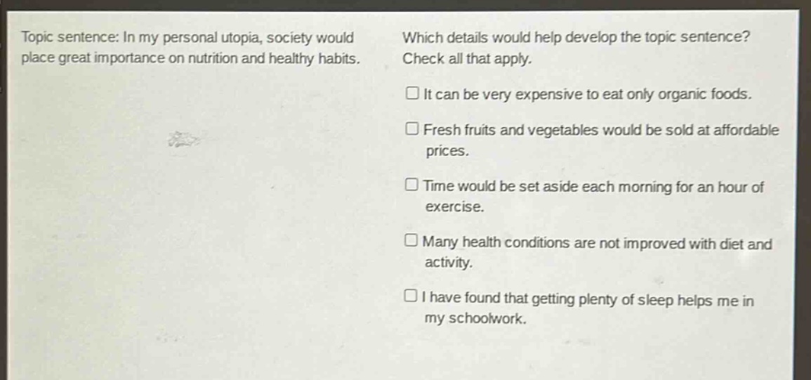 topic sentence: in my personal utopia, society would place great importance on nutrition and healthy habits. which details would help develop the topic sentence? check all that apply. it can be very expensive to eat only organic foods. fresh fruits and vegetables would be sold at affordable prices. time would be set aside each morning for an hour of exercise. many health conditions are not improved with diet and activity. i have found that getting plenty of sleep helps me in my schoolwork.