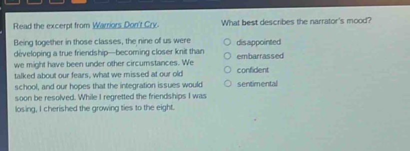 read the excerpt from warriors dont cry. being together in those classes, the nine of us were developing a true friendship—becoming closer knit than we might have been under other circumstances. we talked about our fears, what we missed at our old school, and our hopes that the integration issues would soon be resolved. while i regretted the friendships i was losing, i cherished the growing ties to the eight. what best describes the narrators mood? disappointed embarrassed confident sentimental