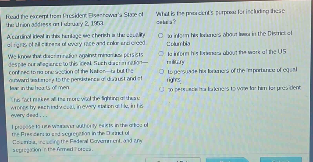 read the excerpt from president eisenhowers state of the union address on february 2, 1953. a cardinal ideal in this heritage we cherish is the equality of rights of all citizens of every race and color and creed. we know that discrimination against minorities persists despite our allegiance to this ideal. such discrimination—confined to no one section of the nation—is but the outward testimony to the persistence of distrust and of fear in the hearts of men. this fact makes all the more vital the fighting of these wrongs by each individual, in every station of life, in his every deed... i propose to use whatever authority exists in the office of the president to end segregation in the district of columbia, including the federal government, and any segregation in the armed forces. what is the presidents purpose for including these details? to inform his listeners about laws in the district of columbia to inform his listeners about the work of the us military to persuade his listeners of the importance of equal rights to persuade his listeners to vote for him for president