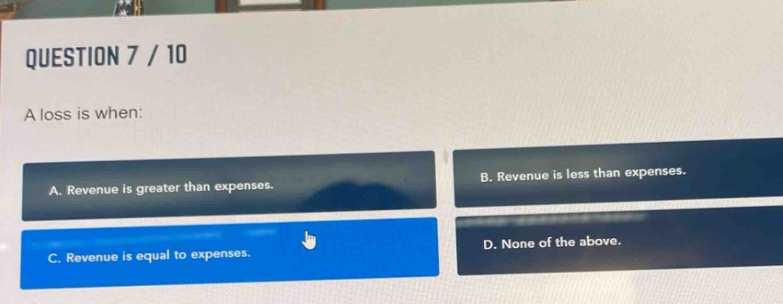 question 7 / 10\na loss is when:\na. revenue is greater than expenses.\nb. revenue is less than expenses.\nc. revenue is equal to expenses.\nd. none of the above.