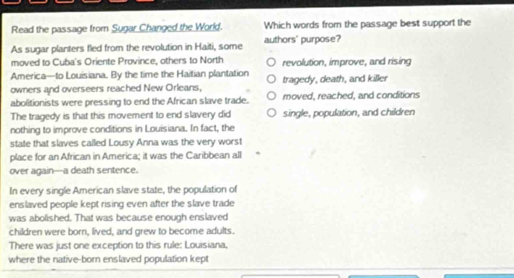 read the passage from sugar changed the world. as sugar planters fled from the revolution in haiti, some moved to cubas oriente province, others to north america - to louisiana. by the time the haitian plantation owners and overseers reached new orleans, abolitionists were pressing to end the african slave trade. the tragedy is that this movement to end slavery did nothing to improve conditions in louisiana. in fact, the state that slaves called lousy anna was the very worst place for an african in america; it was the caribbean all over again - a death sentence. in every single american slave state, the population of enslaved people kept rising even after the slave trade was abolished. that was because enough enslaved children were born, lived, and grew to become adults. there was just one exception to this rule: louisiana, where the native - born enslaved population kept which words from the passage best support the authors purpose? revolution, improve, and rising tragedy, death, and killer moved, reached, and conditions single, population, and children