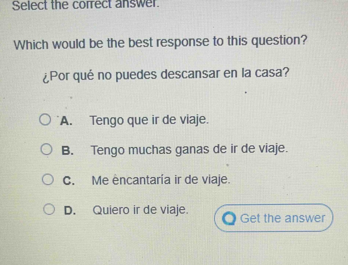select the correct answer. which would be the best response to this question? ¿por qué no puedes descansar en la casa? a. tengo que ir de viaje. b. tengo muchas ganas de ir de viaje. c. me encantaría ir de viaje. d. quiero ir de viaje.