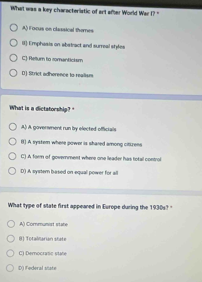 what was a key characteristic of art after world war i? * a) focus on classical themes b) emphasis on abstract and surreal styles c) return to romanticism d) strict adherence to realism what is a dictatorship? * a) a government run by elected officials b) a system where power is shared among citizens c) a form of government where one leader has total control d) a system based on equal power for all what type of state first appeared in europe during the 1930s? * a) communist state b) totalitarian state c) democratic state d) federal state