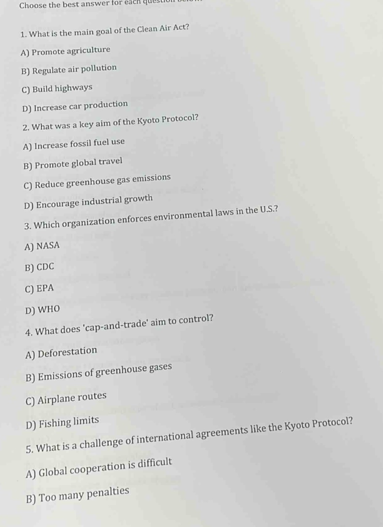 choose the best answer for each question below. 1. what is the main goal of the clean air act? a) promote agriculture b) regulate air pollution c) build highways d) increase car production 2. what was a key aim of the kyoto protocol? a) increase fossil fuel use b) promote global travel c) reduce greenhouse gas emissions d) encourage industrial growth 3. which organization enforces environmental laws in the u.s.? a) nasa b) cdc c) epa d) who 4. what does cap - and - trade aim to control? a) deforestation b) emissions of greenhouse gases c) airplane routes d) fishing limits 5. what is a challenge of international agreements like the kyoto protocol? a) global cooperation is difficult b) too many penalties