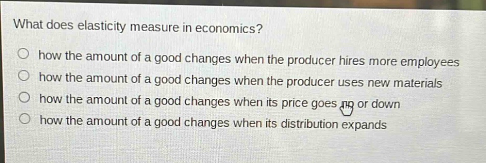 what does elasticity measure in economics?\no how the amount of a good changes when the producer hires more employees\no how the amount of a good changes when the producer uses new materials\no how the amount of a good changes when its price goes up or down\no how the amount of a good changes when its distribution expands