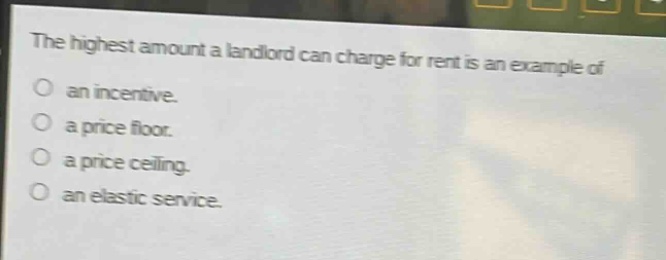 the highest amount a landlord can charge for rent is an example of\nan incentive.\na price floor.\na price ceiling.\nan elastic service.