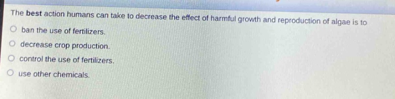 the best action humans can take to decrease the effect of harmful growth and reproduction of algae is to\nban the use of fertilizers.\ndecrease crop production.\ncontrol the use of fertilizers.\nuse other chemicals.