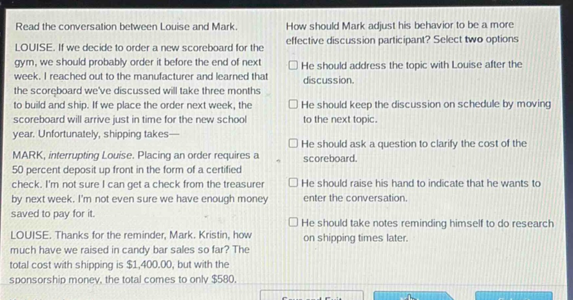 read the conversation between louise and mark. louise. if we decide to order a new scoreboard for the gym, we should probably order it before the end of next week. i reached out to the manufacturer and learned that the scoreboard weve discussed will take three months to build and ship. if we place the order next week, the scoreboard will arrive just in time for the new school year. unfortunately, shipping takes— mark, interrupting louise. placing an order requires a 50 percent deposit up front in the form of a certified check. im not sure i can get a check from the treasurer by next week. im not even sure we have enough money saved to pay for it. louise. thanks for the reminder, mark. kristin, how much have we raised in candy bar sales so far? the total cost with shipping is $1,400.00, but with the sponsorship money, the total comes to only $580. how should mark adjust his behavior to be a more effective discussion participant? select two options he should address the topic with louise after the discussion. he should keep the discussion on schedule by moving to the next topic. he should ask a question to clarify the cost of the scoreboard. he should raise his hand to indicate that he wants to enter the conversation. he should take notes reminding himself to do research on shipping times later.