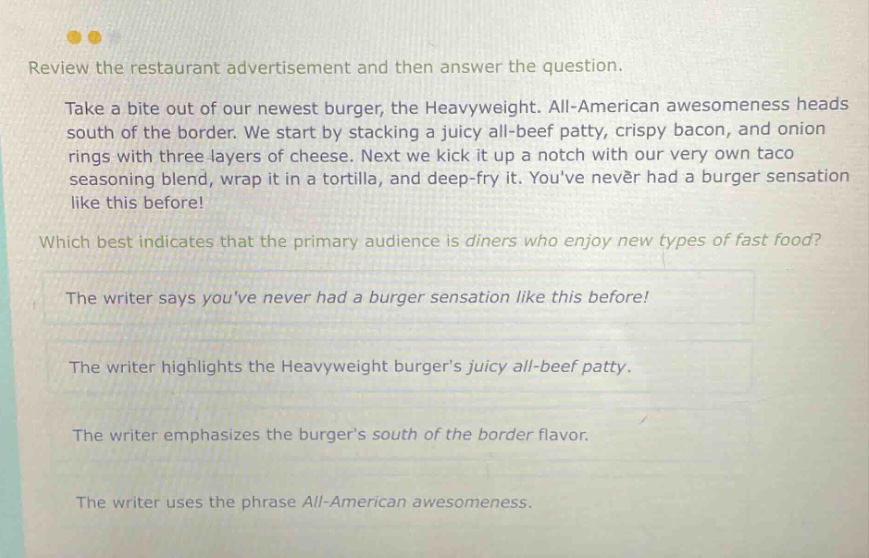 review the restaurant advertisement and then answer the question. take a bite out of our newest burger, the heavyweight. all - american awesomeness heads south of the border. we start by stacking a juicy all - beef patty, crispy bacon, and onion rings with three layers of cheese. next we kick it up a notch with our very own taco seasoning blend, wrap it in a tortilla, and deep - fry it. youve never had a burger sensation like this before! which best indicates that the primary audience is diners who enjoy new types of fast food? the writer says youve never had a burger sensation like this before! the writer highlights the heavyweight burgers juicy all - beef patty. the writer emphasizes the burgers south of the border flavor. the writer uses the phrase all - american awesomeness.