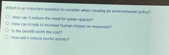 which is an important question to consider when creating an environmental policy?\no how can it reduce the need for green spaces?\no how can it help to increase human impact on resources?\no is the benefit worth the cost?\no how will it reduce tourist activity?