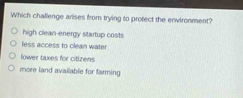 which challenge arises from trying to protect the environment?\no high clean - energy startup costs\no less access to clean water\no lower taxes for citizens\no more land available for farming