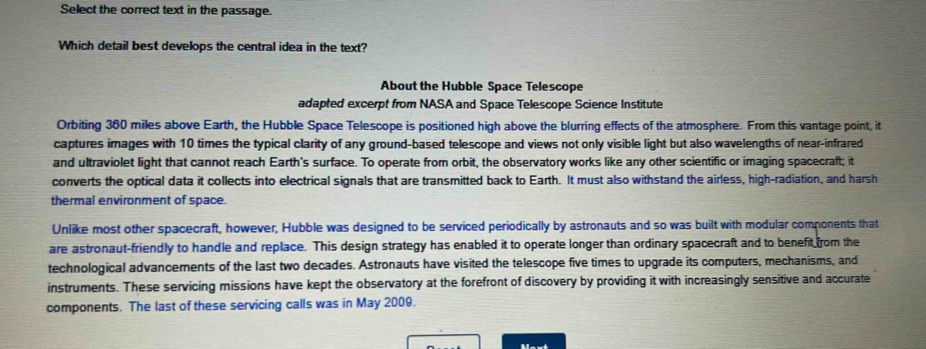 select the correct text in the passage. which detail best develops the central idea in the text? about the hubble space telescope adapted excerpt from nasa and space telescope science institute orbiting 360 miles above earth, the hubble space telescope is positioned high above the blurring effects of the atmosphere. from this vantage point, it captures images with 10 times the typical clarity of any ground - based telescope and views not only visible light but also wavelengths of near - infrared and ultraviolet light that cannot reach earths surface. to operate from orbit, the observatory works like any other scientific or imaging spacecraft; it converts the optical data it collects into electrical signals that are transmitted back to earth. it must also withstand the airless, high - radiation, and harsh thermal environment of space. unlike most other spacecraft, however, hubble was designed to be serviced periodically by astronauts and so was built with modular components that are astronaut - friendly to handle and replace. this design strategy has enabled it to operate longer than ordinary spacecraft and to benefit from the technological advancements of the last two decades. astronauts have visited the telescope five times to upgrade its computers, mechanisms, and instruments. these servicing missions have kept the observatory at the forefront of discovery by providing it with increasingly sensitive and accurate components. the last of these servicing calls was in may 2009.