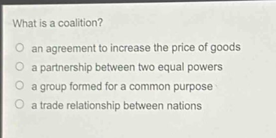 what is a coalition?\no an agreement to increase the price of goods\no a partnership between two equal powers\no a group formed for a common purpose\no a trade relationship between nations