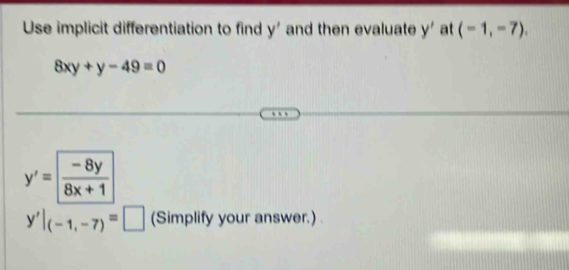 use implicit differentiation to find y’ and then evaluate y’ at (-1, -7). 8xy + y - 49 = 0 y’ = -8y / (8x + 1) y’|(-1, -7) = (simplify your answer.)