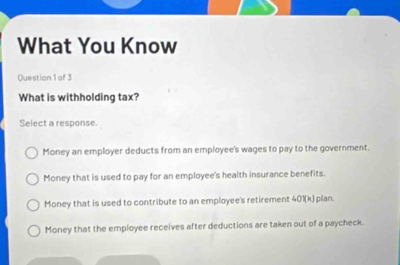 what you know question 1 of 3 what is withholding tax? select a response. money an employer deducts from an employees wages to pay to the government. money that is used to pay for an employees health insurance benefits. money that is used to contribute to an employees retirement 401(k) plan. money that the employee receives after deductions are taken out of a paycheck.