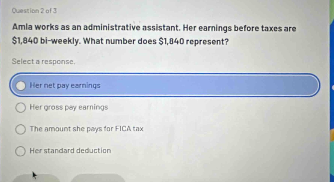 question 2 of 3\namla works as an administrative assistant. her earnings before taxes are $1,840 bi - weekly. what number does $1,840 represent?\nselect a response.\nher net pay earnings\nher gross pay earnings\nthe amount she pays for fica tax\nher standard deduction