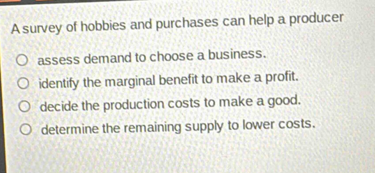 a survey of hobbies and purchases can help a producer assess demand to choose a business. identify the marginal benefit to make a profit. decide the production costs to make a good. determine the remaining supply to lower costs.