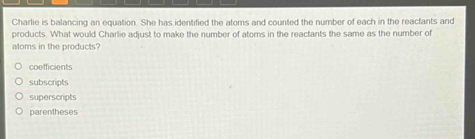 charlie is balancing an equation. she has identified the atoms and counted the number of each in the reactants and products. what would charlie adjust to make the number of atoms in the reactants the same as the number of atoms in the products?\no coefficients\no subscripts\no superscripts\no parentheses