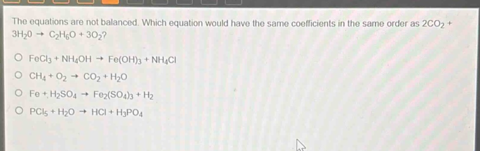 the equations are not balanced. which equation would have the same coefficients in the same order as 2co2 + 3h2o → c2h6o + 3o2?\no fecl3 + nh4oh → fe(oh)3 + nh4cl\no ch4 + o2 → co2 + h2o\no fe + h2so4 → fe2(so4)3 + h2\no pcl5 + h2o → hcl + h3po4