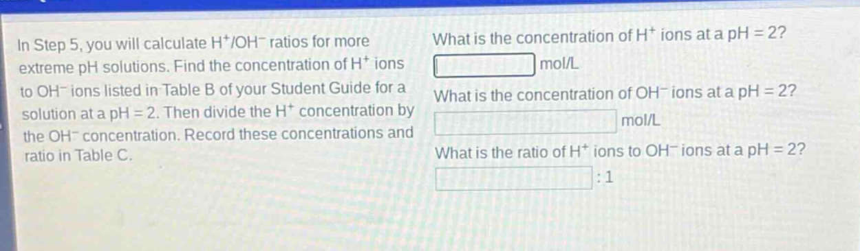 in step 5, you will calculate h+/oh- ratios for more extreme ph solutions. find the concentration of h+ ions to oh- ions listed in table b of your student guide for a solution at a ph = 2. then divide the h+ concentration by the oh- concentration. record these concentrations and ratio in table c. what is the concentration of h+ ions at a ph = 2? mol/l what is the concentration of oh- ions at a ph = 2? mol/l what is the ratio of h+ ions to oh- ions at a ph = 2? :1