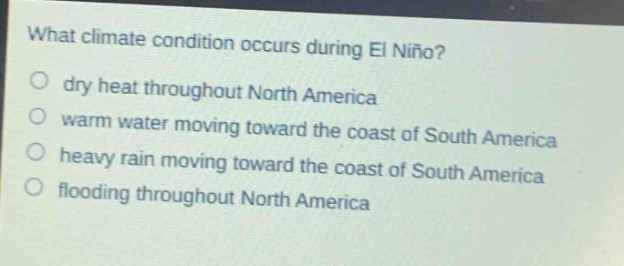 what climate condition occurs during el niño?\no dry heat throughout north america\no warm water moving toward the coast of south america\no heavy rain moving toward the coast of south america\no flooding throughout north america