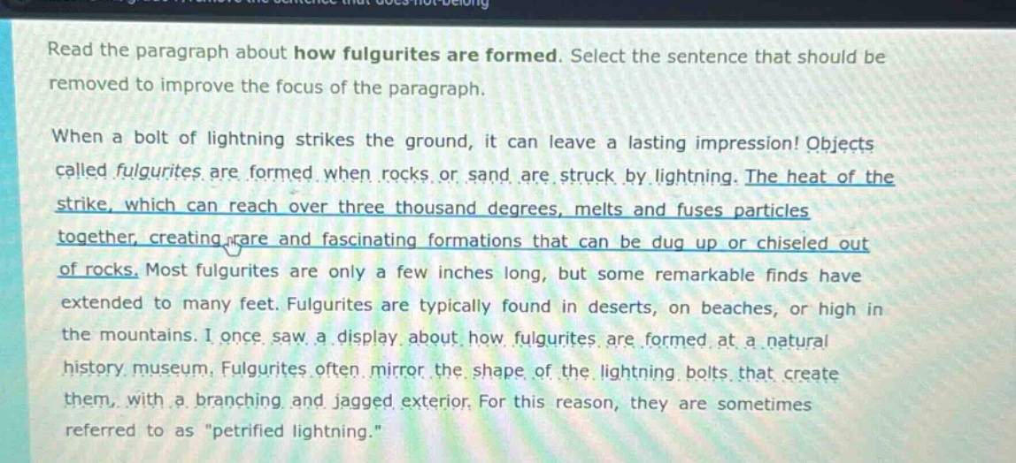 read the paragraph about how fulgurites are formed. select the sentence that should be removed to improve the focus of the paragraph. when a bolt of lightning strikes the ground, it can leave a lasting impression! objects called fulgurites are formed when rocks or sand are struck by lightning. the heat of the strike, which can reach over three thousand degrees, melts and fuses particles together, creating rare and fascinating formations that can be dug up or chiseled out of rocks. most fulgurites are only a few inches long, but some remarkable finds have extended to many feet. fulgurites are typically found in deserts, on beaches, or high in the mountains. i once saw a display about how fulgurites are formed at a natural history museum. fulgurites often mirror the shape of the lightning bolts that create them, with a branching and jagged exterior. for this reason, they are sometimes referred to as \petrified lightning.\