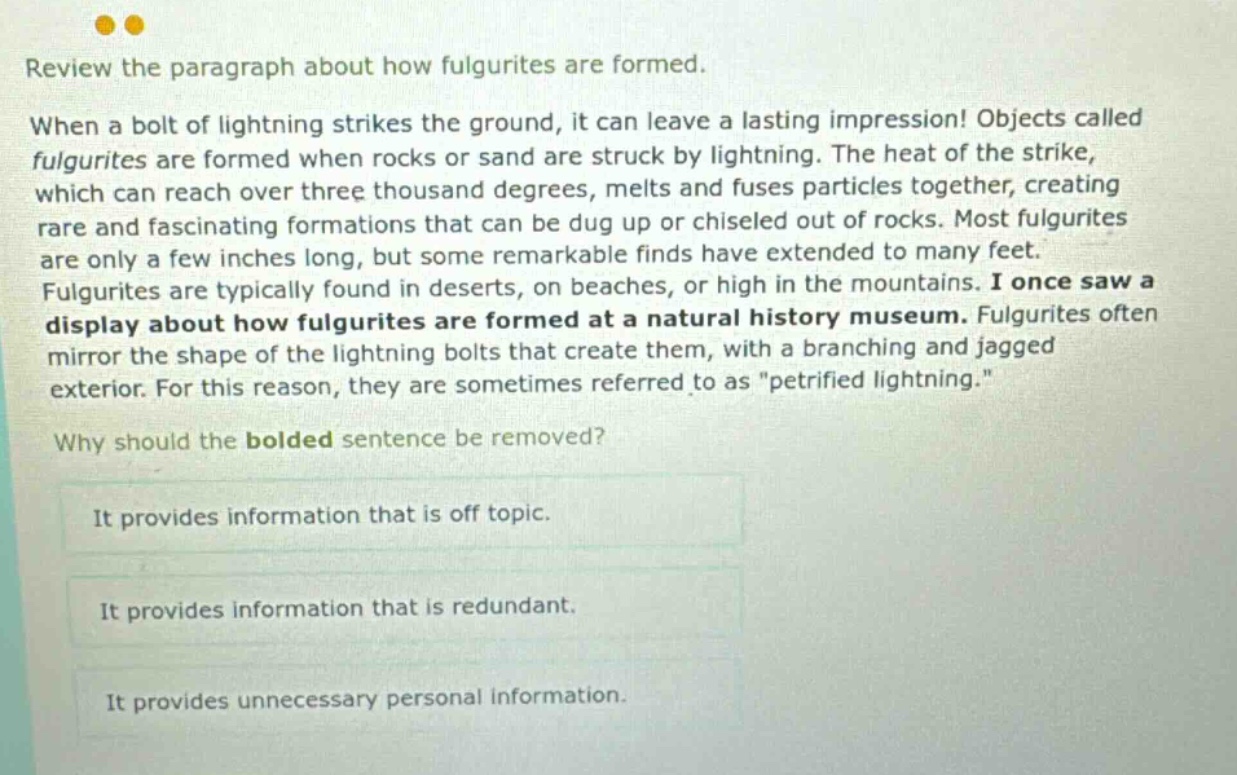 review the paragraph about how fulgurites are formed. when a bolt of lightning strikes the ground, it can leave a lasting impression! objects called fulgurites are formed when rocks or sand are struck by lightning. the heat of the strike, which can reach over three thousand degrees, melts and fuses particles together, creating rare and fascinating formations that can be dug up or chiseled out of rocks. most fulgurites are only a few inches long, but some remarkable finds have extended to many feet. fulgurites are typically found in deserts, on beaches, or high in the mountains. i once saw a display about how fulgurites are formed at a natural history museum. fulgurites often mirror the shape of the lightning bolts that create them, with a branching and jagged exterior. for this reason, they are sometimes referred to as \petrified lightning.\ why should the bolded sentence be removed? it provides information that is off topic. it provides information that is redundant. it provides unnecessary personal information.