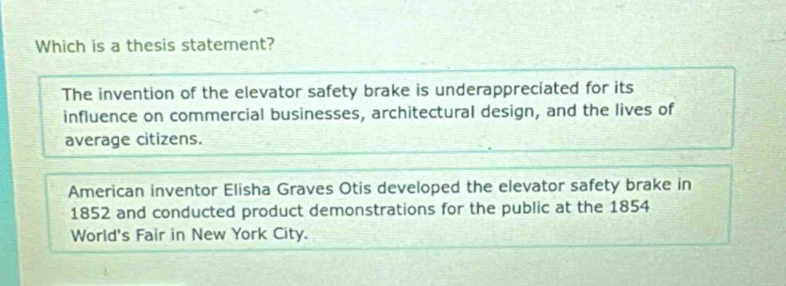 which is a thesis statement? the invention of the elevator safety brake is underappreciated for its influence on commercial businesses, architectural design, and the lives of average citizens. american inventor elisha graves otis developed the elevator safety brake in 1852 and conducted product demonstrations for the public at the 1854 world’s fair in new york city.