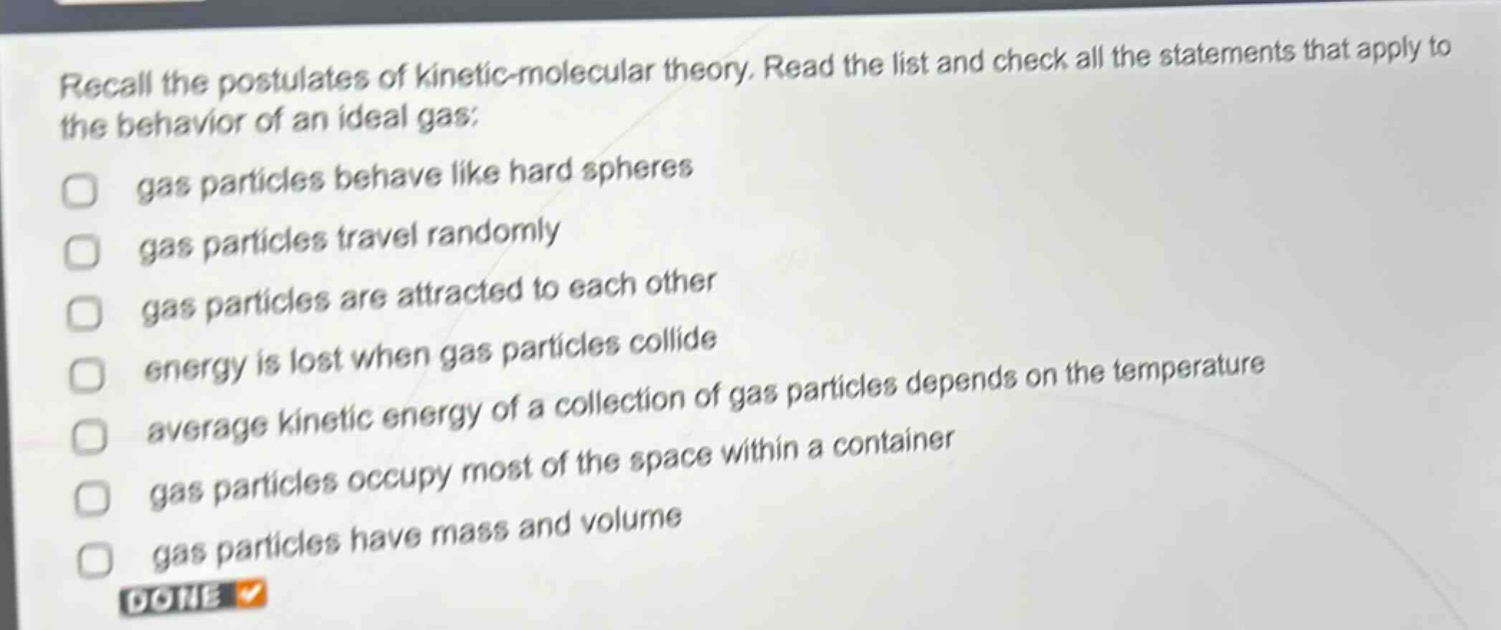 recall the postulates of kinetic - molecular theory. read the list and check all the statements that apply to the behavior of an ideal gas: gas particles behave like hard spheres gas particles travel randomly gas particles are attracted to each other energy is lost when gas particles collide average kinetic energy of a collection of gas particles depends on the temperature gas particles occupy most of the space within a container gas particles have mass and volume done