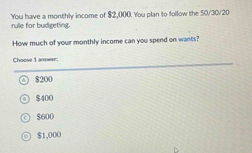 you have a monthly income of $2,000. you plan to follow the 50/30/20 rule for budgeting. how much of your monthly income can you spend on wants? choose 1 answer: a $200 b $400 c $600 d $1,000