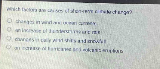 which factors are causes of short - term climate change?\nchanges in wind and ocean currents\nan increase of thunderstorms and rain\nchanges in daily wind shifts and snowfall\nan increase of hurricanes and volcanic eruptions