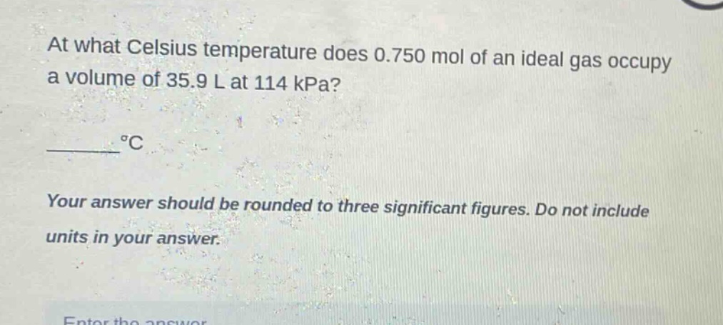 at what celsius temperature does 0.750 mol of an ideal gas occupy a volume of 35.9 l at 114 kpa?\n______ °c\nyour answer should be rounded to three significant figures. do not include units in your answer.