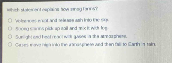 which statement explains how smog forms?\no volcanoes erupt and release ash into the sky.\no strong storms pick up soil and mix it with fog.\no sunlight and heat react with gases in the atmosphere.\no gases move high into the atmosphere and then fall to earth in rain.