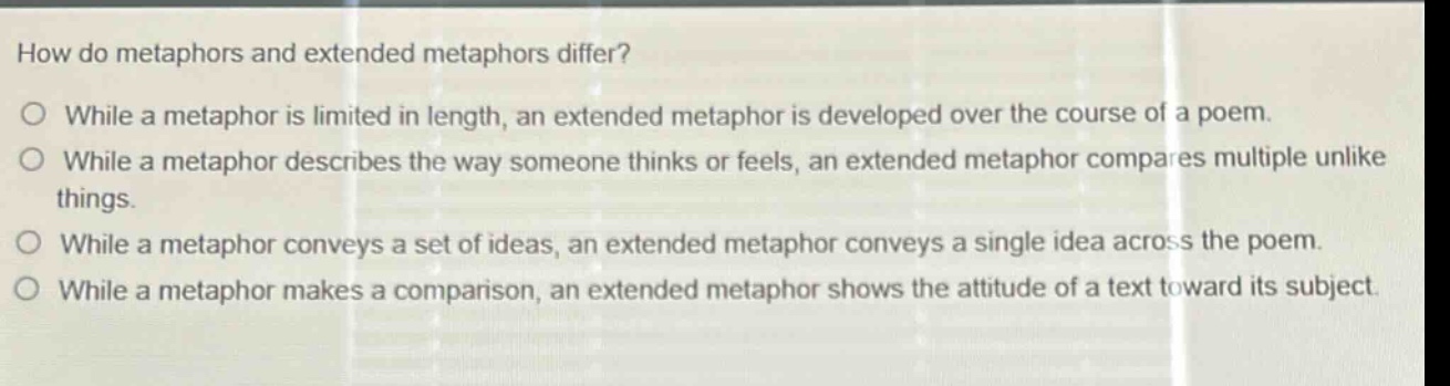 how do metaphors and extended metaphors differ?\no while a metaphor is limited in length, an extended metaphor is developed over the course of a poem.\no while a metaphor describes the way someone thinks or feels, an extended metaphor compares multiple unlike things.\no while a metaphor conveys a set of ideas, an extended metaphor conveys a single idea across the poem.\no while a metaphor makes a comparison, an extended metaphor shows the attitude of a text toward its subject.